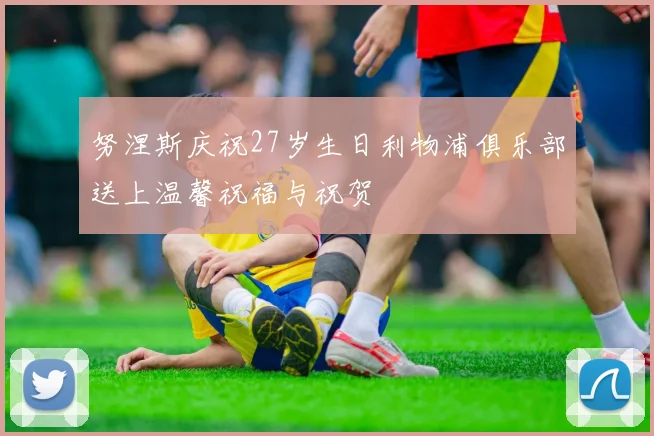 努涅斯庆祝27岁生日利物浦俱乐部送上温馨祝福与祝贺