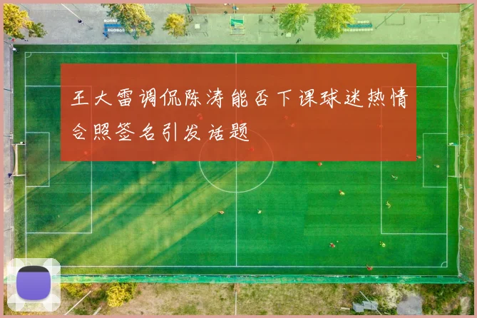 王大雷调侃陈涛能否下课球迷热情合照签名引发话题