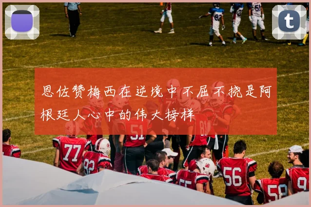 恩佐赞梅西在逆境中不屈不挠是阿根廷人心中的伟大榜样