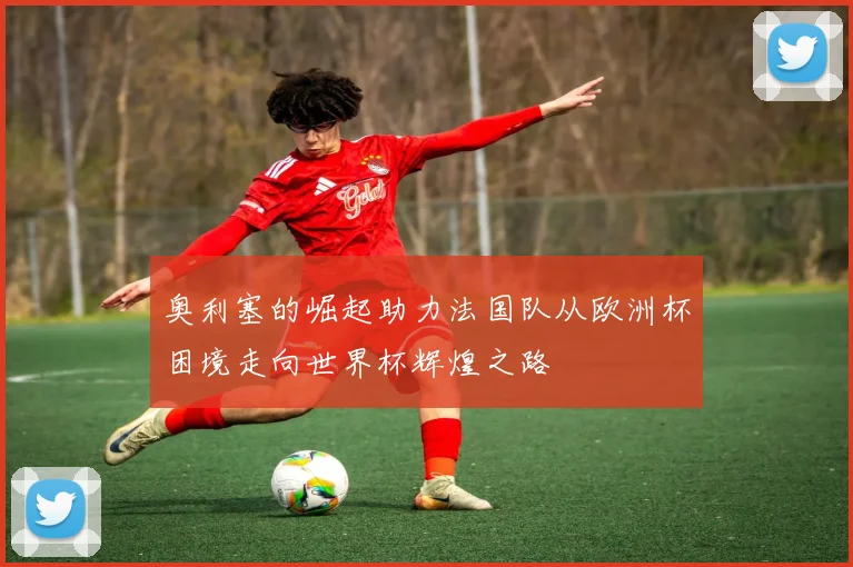 奥利塞的崛起助力法国队从欧洲杯困境走向世界杯辉煌之路