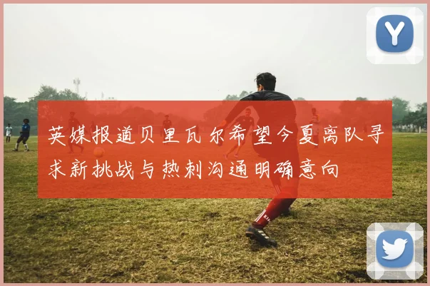 英媒报道贝里瓦尔希望今夏离队寻求新挑战与热刺沟通明确意向