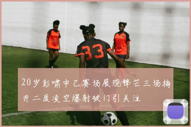 20岁彭啸中乙赛场展现锋芒三场梅开二度凌空爆射破门引关注