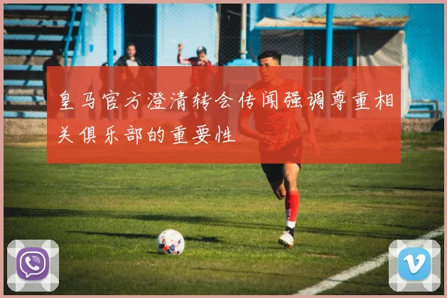 皇马官方澄清转会传闻强调尊重相关俱乐部的重要性