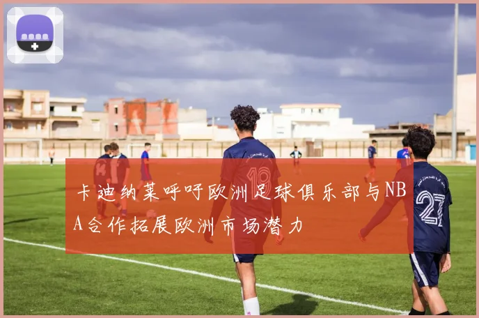 卡迪纳莱呼吁欧洲足球俱乐部与NBA合作拓展欧洲市场潜力