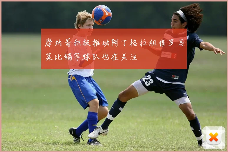 摩纳哥积极推动阿丁格拉租借罗马莱比锡等球队也在关注